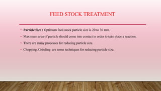 FEED STOCK TREATMENT
• Particle Size : Optimum feed stock particle size is 20 to 30 mm.
• Maximum area of particle should come into contact in order to take place a reaction.
• There are many processes for reducing particle size.
• Chopping, Grinding are some techniques for reducing particle size.
 