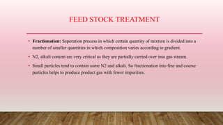 FEED STOCK TREATMENT
• Fractionation: Seperation process in which certain quantity of mixture is divided into a
number of smaller quantities in which composition varies according to gradient.
• N2, alkali content are very critical as they are partially carried over into gas stream.
• Small particles tend to contain some N2 and alkali. So fractionation into fine and course
particles helps to produce product gas with fewer impurities.
 