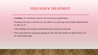 FEED STOCK TREATMENT
• Leaching : N2 and alkali removal with water prior to gasification.
• Washing with water is found to be very effective in removing water soluble impurities like
K, Mg, Ca, Cl .
• After leaching, the moisture content from stock needs to be removed.
• This can be done by sun drying reducing to 20%, but 20% needs to be taken down to 10
by external heat input.
 