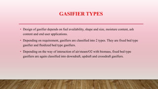 GASIFIER TYPES
• Design of gasifier depends on fuel availability, shape and size, moisture content, ash
content and end user applications.
• Depending on requirement, gasifiers are classified into 2 types. They are fixed bed type
gasifier and fluidized bed type gasifiers.
• Depending on the way of interaction of air/steam/O2 with biomass, fixed bed type
gasifiers are again classified into downdraft, updraft and crossdraft gasifiers.
 