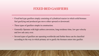 FIXED BED GASIFIERS
• Fixed bed type gasifiers simply consisting of cylindrical reactor in which solid biomass
fuel gasifying and produced gas move either upward or downward.
• These types of gasifiers simple in construction.
• Generally Operates with high carbon conversion, long residence time, low gas velocity
and low ash carry over.
• Several types of gasifiers are operating worldwide and further these can be classified
according to the way in which primary air to gasify the biomass enters into gasifier.
 