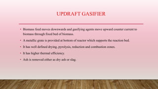 UPDRAFT GASIFIER
• Biomass feed moves downwards and gasifying agents move upward counter current to
biomass through fixed bed of biomass.
• A metallic grate is provided at bottom of reactor which supports the reaction bed.
• It has well defined drying, pyrolysis, reduction and combustion zones.
• It has higher thermal efficiency.
• Ash is removed either as dry ash or slag.
 