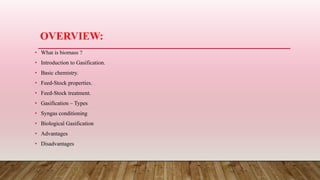 OVERVIEW:
• What is biomass ?
• Introduction to Gasification.
• Basic chemistry.
• Feed-Stock properties.
• Feed-Stock treatment.
• Gasification – Types
• Syngas conditioning
• Biological Gasification
• Advantages
• Disadvantages
 
