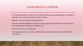 DOWNDRAFT GASIFIER
• In Downdraft gasifier, feedstock is introduced at the top and gasifying agent is introduced
through a set of nozzles located on sides of reactor.
• Reaction zones are similar to updraft gasifier.
• The most important difference is that pyrolysis products in downdraft type are allowed to
pass through high temperature oxidation zone.
• Tar levels are lower in product gas.
• Size and shape and low moisture content of biomass particles must be controlled within
close limits.
 