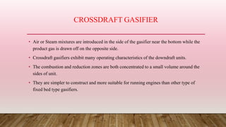 CROSSDRAFT GASIFIER
• Air or Steam mixtures are introduced in the side of the gasifier near the bottom while the
product gas is drawn off on the opposite side.
• Crossdraft gasifiers exhibit many operating characteristics of the downdraft units.
• The combustion and reduction zones are both concentrated to a small volume around the
sides of unit.
• They are simpler to construct and more suitable for running engines than other type of
fixed bed type gasifiers.
 