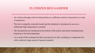 FLUIDIZED BED GASIFIER
• Air is blown through a bed of solid particles at a sufficient velocity to keep these in a state
of suspension.
• The bed is originally externally heated and the feedstock is introduced as soon as a
sufficiently high temperature is reached.
• The fuel particles are introduced at the bottom of the reactor and almost instantaneously
heated up to the bed temperature.
• As a result of this treatment the fuel is pyrolysed very fast, resulting in a component mix
with a relatively large amount of gaseous material.
 