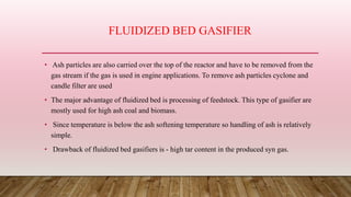 FLUIDIZED BED GASIFIER
• Ash particles are also carried over the top of the reactor and have to be removed from the
gas stream if the gas is used in engine applications. To remove ash particles cyclone and
candle filter are used
• The major advantage of fluidized bed is processing of feedstock. This type of gasifier are
mostly used for high ash coal and biomass.
• Since temperature is below the ash softening temperature so handling of ash is relatively
simple.
• Drawback of fluidized bed gasifiers is - high tar content in the produced syn gas.
 