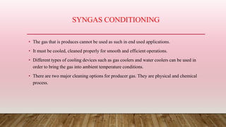 SYNGAS CONDITIONING
• The gas that is produces cannot be used as such in end used applications.
• It must be cooled, cleaned properly for smooth and efficient operations.
• Different types of cooling devices such as gas coolers and water coolers can be used in
order to bring the gas into ambient temperature conditions.
• There are two major cleaning options for producer gas. They are physical and chemical
process.
 
