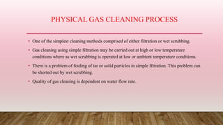 PHYSICAL GAS CLEANING PROCESS
• One of the simplest cleaning methods comprised of either filtration or wet scrubbing.
• Gas cleaning using simple filtration may be carried out at high or low temperature
conditions where as wet scrubbing is operated at low or ambient temperature conditions.
• There is a problem of fouling of tar or solid particles in simple filtration. This problem can
be shorted out by wet scrubbing.
• Quality of gas cleaning is dependent on water flow rate.
 