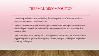 THERMAL DECOMPOSITION
• Particle deposition can be controlled by thermal degradation of heavy aromatic tar
compounds into small or lighter species.
• Some of tar compounds such as heterocyclic aromatic and heavy poly aromatic which
dominating tar composition and are difficult to decompose can be condensed to low
concentration.
• A tar limit above 50 to 100 mg/Nm^3 was reported critical for end use applications and
suggested producer gas conditioning using thermal, catalytic cracking and physical tar
removing techniques.
 