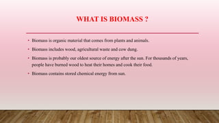 WHAT IS BIOMASS ?
• Biomass is organic material that comes from plants and animals.
• Biomass includes wood, agricultural waste and cow dung.
• Biomass is probably our oldest source of energy after the sun. For thousands of years,
people have burned wood to heat their homes and cook their food.
• Biomass contains stored chemical energy from sun.
 