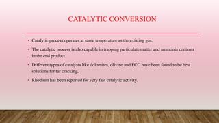 CATALYTIC CONVERSION
• Catalytic process operates at same temperature as the existing gas.
• The catalytic process is also capable in trapping particulate matter and ammonia contents
in the end product.
• Different types of catalysts like dolomites, olivine and FCC have been found to be best
solutions for tar cracking.
• Rhodium has been reported for very fast catalytic activity.
 