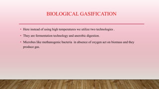 BIOLOGICAL GASIFICATION
• Here instead of using high temperatures we utilize two technologies .
• They are fermentation technology and anerobic digestion.
• Microbes like methanogenic bacteria in absence of oxygen act on biomass and they
produce gas.
 