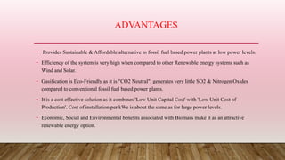 ADVANTAGES
• Provides Sustainable & Affordable alternative to fossil fuel based power plants at low power levels.
• Efficiency of the system is very high when compared to other Renewable energy systems such as
Wind and Solar.
• Gasification is Eco-Friendly as it is "CO2 Neutral", generates very little SO2 & Nitrogen Oxides
compared to conventional fossil fuel based power plants.
• It is a cost effective solution as it combines 'Low Unit Capital Cost' with 'Low Unit Cost of
Production'. Cost of installation per kWe is about the same as for large power levels.
• Economic, Social and Environmental benefits associated with Biomass make it as an attractive
renewable energy option.
 