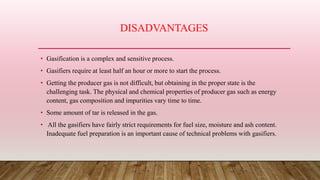 DISADVANTAGES
• Gasification is a complex and sensitive process.
• Gasifiers require at least half an hour or more to start the process.
• Getting the producer gas is not difficult, but obtaining in the proper state is the
challenging task. The physical and chemical properties of producer gas such as energy
content, gas composition and impurities vary time to time.
• Some amount of tar is released in the gas.
• All the gasifiers have fairly strict requirements for fuel size, moisture and ash content.
Inadequate fuel preparation is an important cause of technical problems with gasifiers.
 