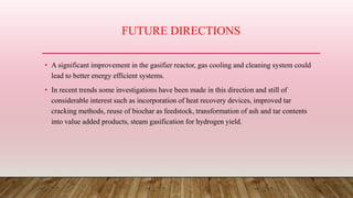 FUTURE DIRECTIONS
• A significant improvement in the gasifier reactor, gas cooling and cleaning system could
lead to better energy efficient systems.
• In recent trends some investigations have been made in this direction and still of
considerable interest such as incorporation of heat recovery devices, improved tar
cracking methods, reuse of biochar as feedstock, transformation of ash and tar contents
into value added products, steam gasification for hydrogen yield.
 