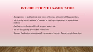 INTRODUCTION TO GASIFICATION
• Basic process of gasification is conversion of biomass into combustible gas mixture.
• It is done by partial oxidation of biomass at very high temperatures in a gasification
medium.
• Gasification medium could be air, oxygen, steam…etc.
• It is not a single step process like combustion.
• Biomass Gasification occurs through a sequence of complex thermo-chemical reactions.
 