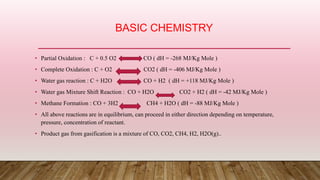BASIC CHEMISTRY
• Partial Oxidation : C + 0.5 O2 CO ( dH = -268 MJ/Kg Mole )
• Complete Oxidation : C + O2 CO2 ( dH = -406 MJ/Kg Mole )
• Water gas reaction : C + H2O CO + H2 ( dH = +118 MJ/Kg Mole )
• Water gas Mixture Shift Reaction : CO + H2O CO2 + H2 ( dH = -42 MJ/Kg Mole )
• Methane Formation : CO + 3H2 CH4 + H2O ( dH = -88 MJ/Kg Mole )
• All above reactions are in equilibrium, can proceed in either direction depending on temperature,
pressure, concentration of reactant.
• Product gas from gasification is a mixture of CO, CO2, CH4, H2, H2O(g)..
 