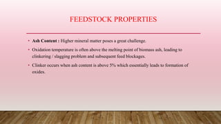 FEEDSTOCK PROPERTIES
• Ash Content : Higher mineral matter poses a great challenge.
• Oxidation temperature is often above the melting point of biomass ash, leading to
clinkering / slagging problem and subsequent feed blockages.
• Clinker occurs when ash content is above 5% which essentially leads to formation of
oxides.
 