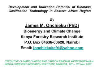 DevelopmentandUtilizationPotentialofBiomassGasificationTechnologyinEasternAfricaRegion 
By 
James M. Onchieku (PhD) 
Bioenergy and Climate Change 
Kenya Forestry Research Institute 
P.O. Box 64636-00620, Nairobi 
Email: jonchiekukefri@yahoo.com 
EXECUTIVE CLIMATE CHANGE AND CARBON TRADING WORKSHOP held in 
KENYA FORESTRY RESEARCH INSTITUTE, MUGUGA, 12th–16thNov. 2012  