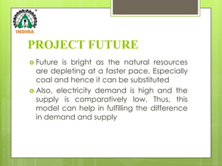 PROJECT FUTURE
 Future  is bright as the natural resources
  are depleting at a faster pace. Especially
  coal and hence it can be substituted
 Also, electricity demand is high and the
  supply is comparatively low. Thus, this
  model can help in fulfilling the difference
  in demand and supply
 