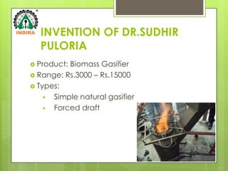 INVENTION OF DR.SUDHIR
  PULORIA
 Product:Biomass Gasifier
 Range: Rs.3000 – Rs.15000
 Types:
     Simple natural gasifier
     Forced draft
 