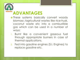 ADVANTAGES
 These  systems basically convert woody
  biomass /agricultural wastes like rice-husk,
  coconut waste etc into a combustible
  gas which can be used in a number of
  ways:
1. Burnt like a convenient gaseous fuel
   through appropriate burners in case of
   thermal applications.
2. Fed into gasoline engines (S.I. Engines) to
   replace gasoline etc.
 