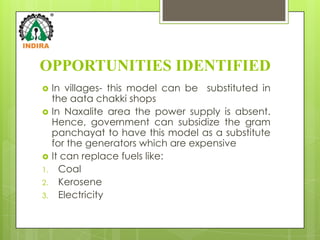 OPPORTUNITIES IDENTIFIED
    In villages- this model can be substituted in
     the aata chakki shops
    In Naxalite area the power supply is absent.
     Hence, government can subsidize the gram
     panchayat to have this model as a substitute
     for the generators which are expensive
    It can replace fuels like:
1.     Coal
2.     Kerosene
3.     Electricity
 