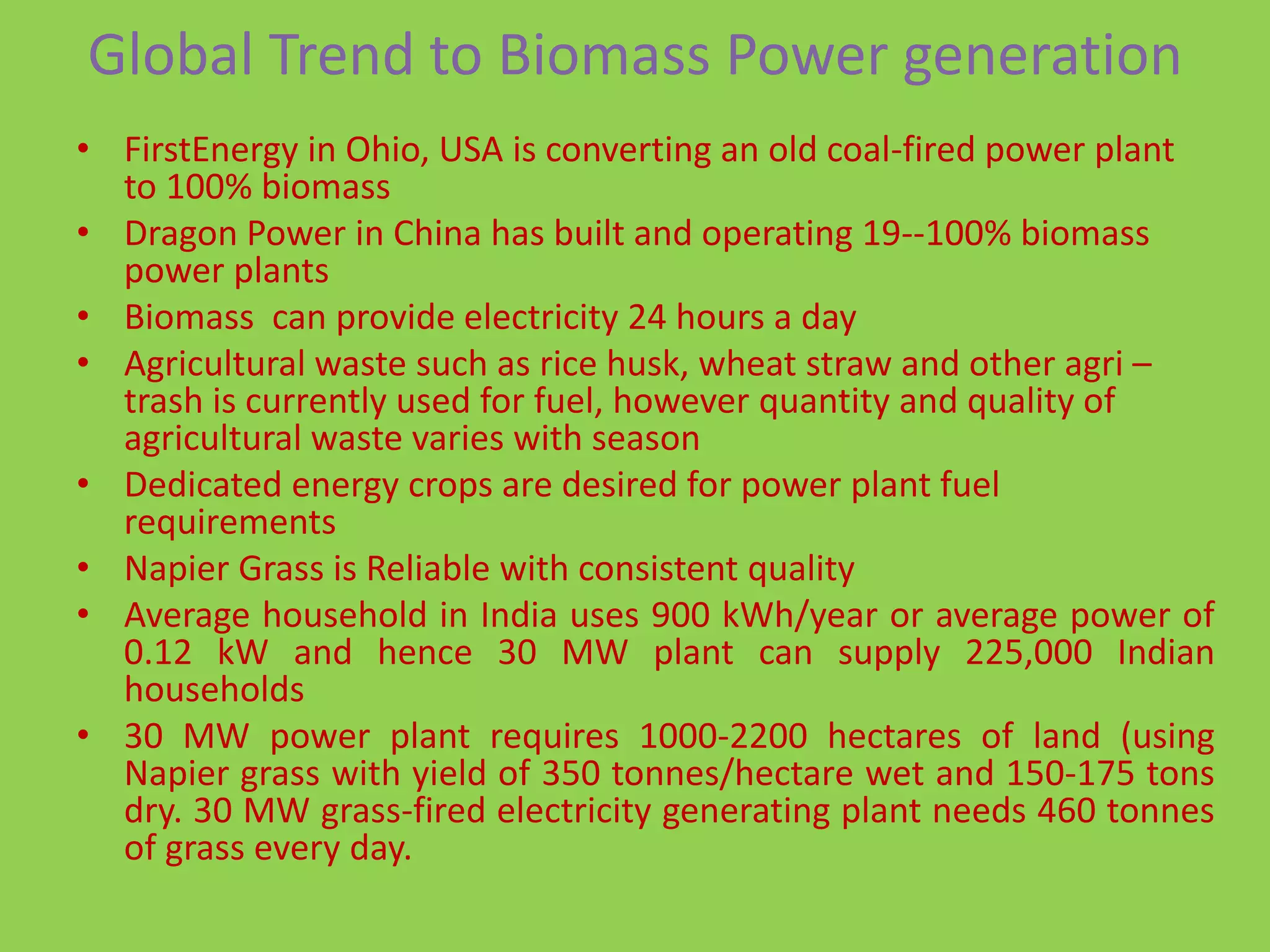 Global Trend to Biomass Power generation
• FirstEnergy in Ohio, USA is converting an old coal-fired power plant
  to 100% biomass
• Dragon Power in China has built and operating 19--100% biomass
  power plants
• Biomass can provide electricity 24 hours a day
• Agricultural waste such as rice husk, wheat straw and other agri –
  trash is currently used for fuel, however quantity and quality of
  agricultural waste varies with season
• Dedicated energy crops are desired for power plant fuel
  requirements
• Napier Grass is Reliable with consistent quality
• Average household in India uses 900 kWh/year or average power of
  0.12 kW and hence 30 MW plant can supply 225,000 Indian
  households
• 30 MW power plant requires 1000-2200 hectares of land (using
  Napier grass with yield of 350 tonnes/hectare wet and 150-175 tons
  dry. 30 MW grass-fired electricity generating plant needs 460 tonnes
  of grass every day.
 