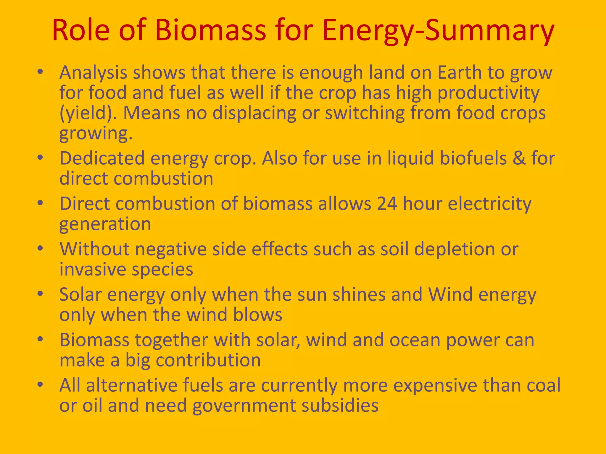 Role of Biomass for Energy-Summary
• Analysis shows that there is enough land on Earth to grow
  for food and fuel as well if the crop has high productivity
  (yield). Means no displacing or switching from food crops
  growing.
• Dedicated energy crop. Also for use in liquid biofuels & for
  direct combustion
• Direct combustion of biomass allows 24 hour electricity
  generation
• Without negative side effects such as soil depletion or
  invasive species
• Solar energy only when the sun shines and Wind energy
  only when the wind blows
• Biomass together with solar, wind and ocean power can
  make a big contribution
• All alternative fuels are currently more expensive than coal
  or oil and need government subsidies
 