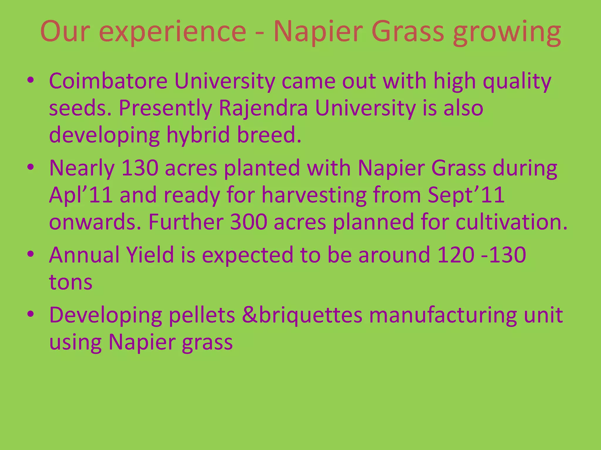 Our experience - Napier Grass growing
• Coimbatore University came out with high quality
  seeds. Presently Rajendra University is also
  developing hybrid breed.
• Nearly 130 acres planted with Napier Grass during
  Apl’11 and ready for harvesting from Sept’11
  onwards. Further 300 acres planned for cultivation.
• Annual Yield is expected to be around 120 -130
  tons
• Developing pellets &briquettes manufacturing unit
  using Napier grass
 