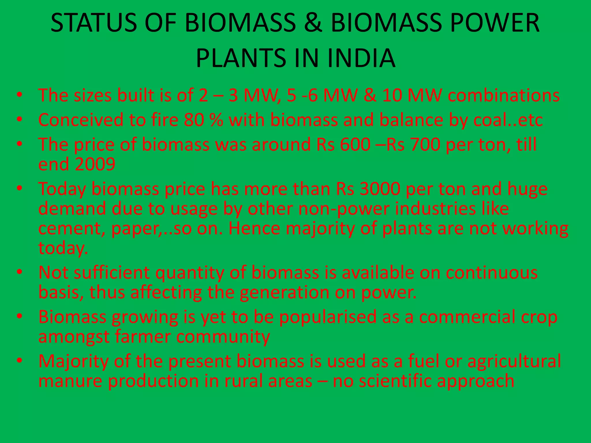 STATUS OF BIOMASS & BIOMASS POWER
               PLANTS IN INDIA
• The sizes built is of 2 – 3 MW, 5 -6 MW & 10 MW combinations
• Conceived to fire 80 % with biomass and balance by coal..etc
• The price of biomass was around Rs 600 –Rs 700 per ton, till
  end 2009
• Today biomass price has more than Rs 3000 per ton and huge
  demand due to usage by other non-power industries like
  cement, paper,..so on. Hence majority of plants are not working
  today.
• Not sufficient quantity of biomass is available on continuous
  basis, thus affecting the generation on power.
• Biomass growing is yet to be popularised as a commercial crop
  amongst farmer community
• Majority of the present biomass is used as a fuel or agricultural
  manure production in rural areas – no scientific approach
 