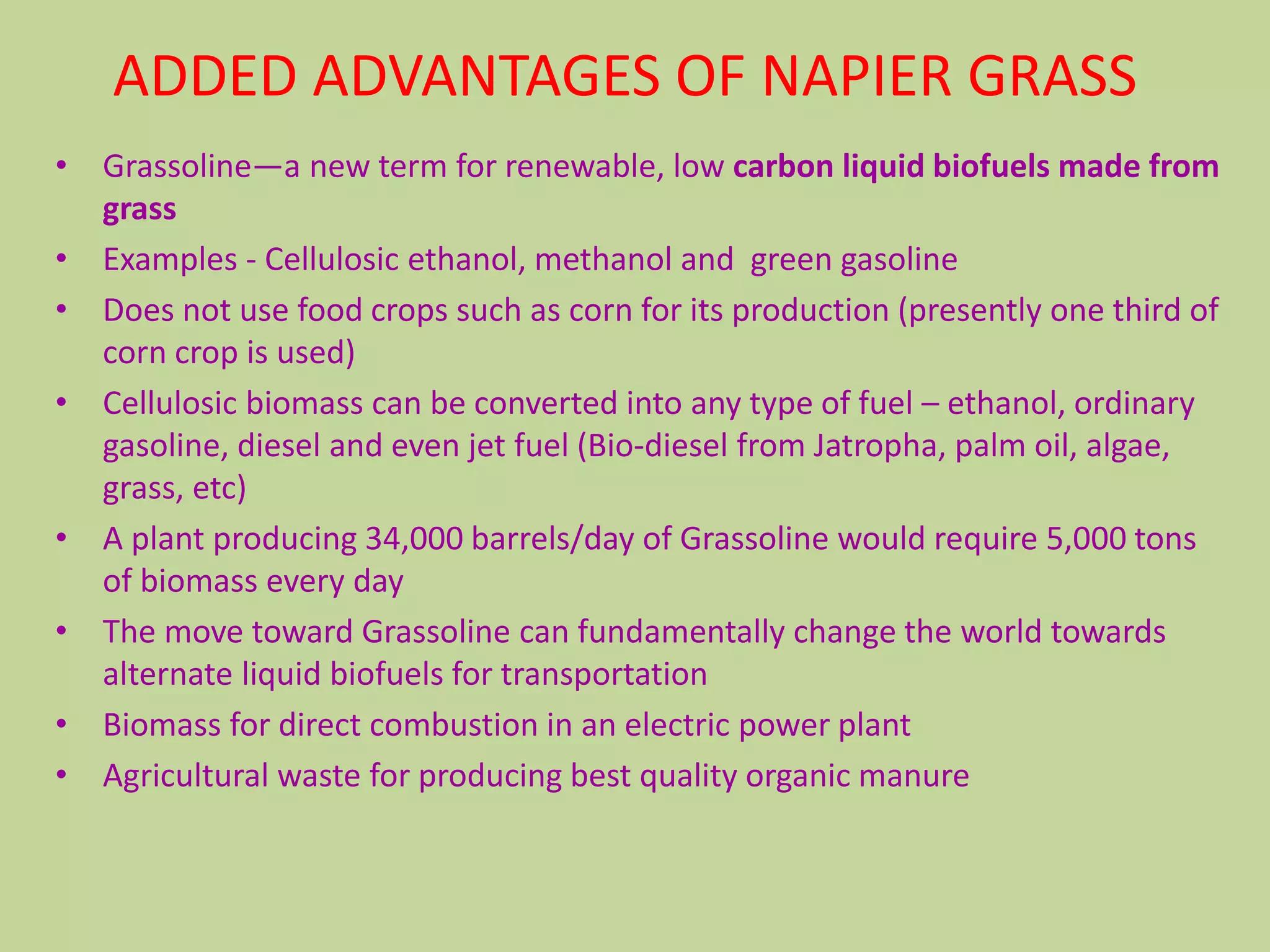 ADDED ADVANTAGES OF NAPIER GRASS
• Grassoline—a new term for renewable, low carbon liquid biofuels made from
  grass
• Examples - Cellulosic ethanol, methanol and green gasoline
• Does not use food crops such as corn for its production (presently one third of
  corn crop is used)
• Cellulosic biomass can be converted into any type of fuel – ethanol, ordinary
  gasoline, diesel and even jet fuel (Bio-diesel from Jatropha, palm oil, algae,
  grass, etc)
• A plant producing 34,000 barrels/day of Grassoline would require 5,000 tons
  of biomass every day
• The move toward Grassoline can fundamentally change the world towards
  alternate liquid biofuels for transportation
• Biomass for direct combustion in an electric power plant
• Agricultural waste for producing best quality organic manure
 