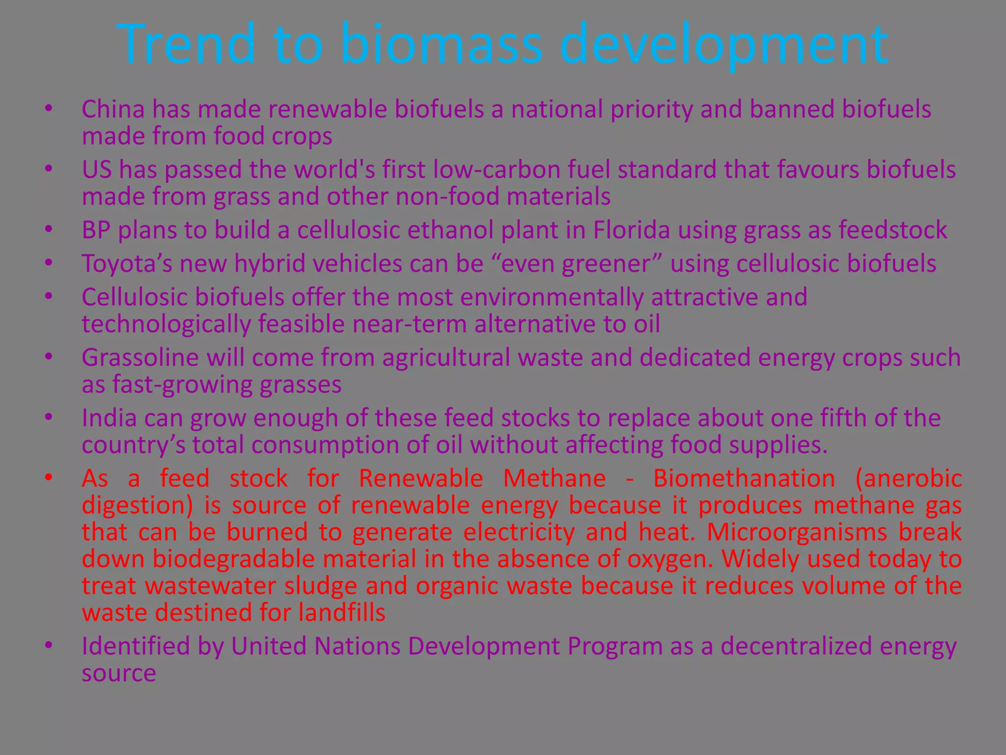 Trend to biomass development
• China has made renewable biofuels a national priority and banned biofuels
  made from food crops
• US has passed the world's first low-carbon fuel standard that favours biofuels
  made from grass and other non-food materials
• BP plans to build a cellulosic ethanol plant in Florida using grass as feedstock
• Toyota’s new hybrid vehicles can be “even greener” using cellulosic biofuels
• Cellulosic biofuels offer the most environmentally attractive and
  technologically feasible near-term alternative to oil
• Grassoline will come from agricultural waste and dedicated energy crops such
  as fast-growing grasses
• India can grow enough of these feed stocks to replace about one fifth of the
  country’s total consumption of oil without affecting food supplies.
• As a feed stock for Renewable Methane - Biomethanation (anerobic
  digestion) is source of renewable energy because it produces methane gas
  that can be burned to generate electricity and heat. Microorganisms break
  down biodegradable material in the absence of oxygen. Widely used today to
  treat wastewater sludge and organic waste because it reduces volume of the
  waste destined for landfills
• Identified by United Nations Development Program as a decentralized energy
  source
 