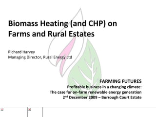 Biomass Heating (and CHP) on 
Farms and Rural Estates
Richard Harvey
Managing Director, Rural Energy Ltd




                                                  FARMING FUTURES
                                Profitable business in a changing climate:
                      The case for on‐farm renewable energy generation
                             2nd December 2009 – Burrough Court Estate
 