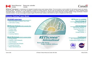 RETScreen® International is a standardised and integrated renewable energy project analysis software. This tool provides a common platform for both decision-support and capacity-
building purposes. RETScreen can be used worldwide to evaluate the energy production, life-cycle costs and greenhouse gas emissions reduction for various renewable energy
technologies (RETs). RETScreen is made available free-of-charge by the Government of Canada through Natural Resources Canada's CANMET Energy Diversification Research
Laboratory (CEDRL). The user is encouraged to properly register at the RETScreen website so that CEDRL can report on the global use of RETScreen.


Biomass Heating Project Model

   TO START (click here)                                                                                                                      RETScreen is available
       Brief Description & Model Flow Chart                                                                                                        free-of-charge at
       Cell Colour Coding                                                                                                                            http://retscreen.gc.ca

   RETScreen Features (click to access info)                                                                                                           Internet Options
       Online Manual                                                                                                                              RETScreen Website
       Product Data                                                                                                                               Training Information
       Weather Data                                                                                                                                       Registration
       Cost Data                                                                                                                                      Contact CEDRL
       Currency Options

   Model Worksheets (click to access sheets)                                                                                                                Contributors
       Energy Model                                                                                                                         70 + Technology Experts
       Heating Load & Network                                                                                                             Collaborating Organisations
       Cost Analysis
       Greenhouse Gas Analysis
       Financial Summary
       Blank Worksheets (3)



Version 2000                                                      © Minister of Natural Resources Canada 1997-2000.                                                 NRCan/CEDRL
 
