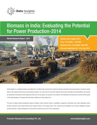 Release Date: August, 2014
Price : Rs 50,000 / 1150 USD
Discount Price : Rs 45,000/ 1000 USD
Discount Applicable till : 31st July, 2014
Biomass in India: Evaluating the Potential
for Power Production-2014
Precision Research & Consulting Pvt. Ltd. www.idatainsights.com
iData Insights is a marketing research consulting ﬁrm. Its efforts help companies to create and improve products and services based on what the market
desires. We conduct both primary and secondary research. Our work does not end with research. We provide actionable recommendations and provide
our expertise for business success today and tomorrow.It is our goal to be a partner to our clients in the exploration and discovery,and then be their guide
in the implementation of changes that will make a difference to their bottom line.
The team of highly trained syndicated research analysts create research reports, newsletters, magazines, directories and online databases which
provide customers with broad technical and market trends in the energy sector. Their research and competitive and market intelligence studies
provides speciﬁc in-depth intelligence to ensure that customers succeed in their undertaking.
Market Research Report - 2014
 