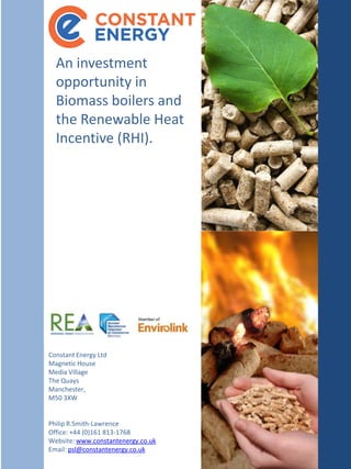 An  investment  
  opportunity  in  
  Biomass  boilers  and  
  the  Renewable  Heat  
  Incentive  (RHI).  




Constant  Energy  Ltd  
Magnetic  House
Media  Village
The  Quays
Manchester,  
M50  3XW


Philip  R.Smith-­‐Lawrence
Office:  +44  (0)161  813-­‐1768
Website:  www.constantenergy.co.uk
Email:  psl@constantenergy.co.uk
 