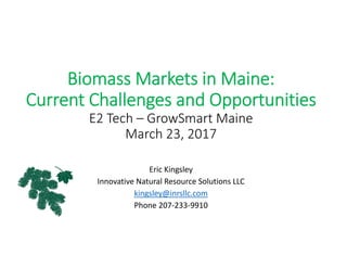 Biomass Markets in Maine:
Current Challenges and Opportunities
E2 Tech – GrowSmart Maine
March 23, 2017
Eric Kingsley
Innovative Natural Resource Solutions LLC
kingsley@inrsllc.com
Phone 207‐233‐9910
 