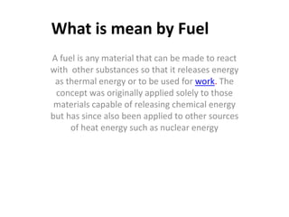 What is mean by Fuel
A fuel is any material that can be made to react
with other substances so that it releases energy
as thermal energy or to be used for work. The
concept was originally applied solely to those
materials capable of releasing chemical energy
but has since also been applied to other sources
of heat energy such as nuclear energy
 
