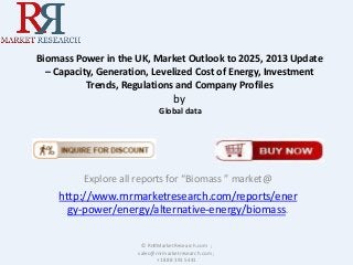 Biomass Power in the UK, Market Outlook to 2025, 2013 Update
– Capacity, Generation, Levelized Cost of Energy, Investment
Trends, Regulations and Company Profiles

by
Global data

Explore all reports for “Biomass ” market@

http://www.rnrmarketresearch.com/reports/ener
gy-power/energy/alternative-energy/biomass.
© RnRMarketResearch.com ;
sales@rnrmarketresearch.com ;
+1 888 391 5441

 
