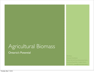 Agricultural Biomass
              Ontario’s Potential
                                     Nick Betts
                                     Outreach Coordinator
                                     Ontario Soil and Crop Improvement Assoc.
                                     One Stone Road West |!Guelph, Ontario
                                     519.826.4219 | nbetts@ontariosoilcrop.org




Thursday, May 17, 2012
 