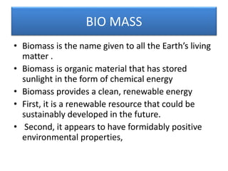 BIO MASS
• Biomass is the name given to all the Earth’s living
matter .
• Biomass is organic material that has stored
sunlight in the form of chemical energy
• Biomass provides a clean, renewable energy
• First, it is a renewable resource that could be
sustainably developed in the future.
• Second, it appears to have formidably positive
environmental properties,
 