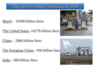 The top five ethanol producers in 2010
Brazil - 16500 billion liters
The United States -16270 billion liters
China - 2000 billion liters
The European Union - 950 billion liters
India - 300 billion liters
 
