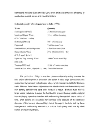 biomass to moisture levels of below 20% (oven dry basis) enhances efficiency of
combustion in cook stoves and industrial boilers.

Estimated quantity of waste generated in India (1999):
Waste

Quantity

Municipal solid Waste

27.4 million tones/year

Municipal Liquid Waste

12145 million liters/day

(121 Class1 and 2 cities)
Distillary (243 nos)

8057 kilolitres/day

Press-mud

9 million tones/year

Food and Fruit processing waste

4.5 million tones /year

Dairy industry Waste

50 to 60 million litres / day

3

(C O D level2 Kg/m )
Paper and Pulp industry Waste

1600m3 waste water/day

(300 mills)
Tannery (2000 nos)

52500 m3 waste water/day

Source:IREDA News, 10(3):11-12, 1999, V.Bhakthavatsalam

For production of high or medium pressure steam by using biomass the
best choice of equipment is the water tube boiler. It has a large combustion area
surrounded by banks of vertical water tubes, which makes it suitable for biomass
fuels. Biomass fuels have a high content of volatile matter and lower density and
bulk density compared to solid fossil fuels; as a result , biomass fuels need a
large space (relatively ) above the fuel bed to prevent flaring volatile material
from impinging upon the chamber wall and causing damage to it over a period of
time. Shell boilers are unsuitable for biomass fuels because of the restricted
diameter of the furnace tube and high risk of damage to the tube wall by flame
impingement. Additionally demand for uniform fuel quality and size by shell
boilers are relatively stricter.

10

 