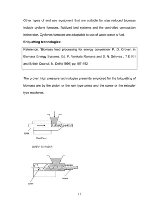 Other types of end use equipment that are suitable for size reduced biomass
include cyclone furnaces, fluidized bed systems and the controlled combustion
incinerator. Cyclones furnaces are adaptable to use of wood waste s fuel.
Briquetting technologies:
Reference: ’Biomass feed processing for energy conversion’ P. D. Grover, in
Biomass Energy Systems, Ed. P. Venkata Ramana and S. N. Srinivas , T E R I
and British Council, N. Delhi(1996) pp 187-192

The proven high pressure technologies presently employed for the briquetting of
biomass are by the piston or the ram type press and the screw or the extruder
type machines.

11

 