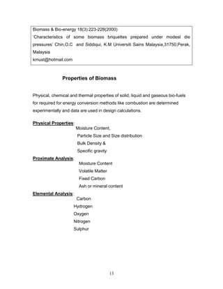 Biomass & Bio-energy 18(3):223-228(2000)
‘Characteristics of some biomass briquettes prepared under modest die
pressures’ Chin,O.C and Siddiqui, K.M Universiti Sains Malaysia,31750,Perak,
Malaysia
kmust@hotmail.com

Properties of Biomass
Physical, chemical and thermal properties of solid, liquid and gaseous bio-fuels
for required for energy conversion methods like combustion are determined
experimentally and data are used in design calculations.
Physical Properties:
Moisture Content,
Particle Size and Size distribution
Bulk Density &
Specific gravity
Proximate Analysis:
Moisture Content
Volatile Matter
Fixed Carbon
Ash or mineral content
Elemental Analysis:
Carbon
Hydrogen
Oxygen
Nitrogen
Sulphur

13

 