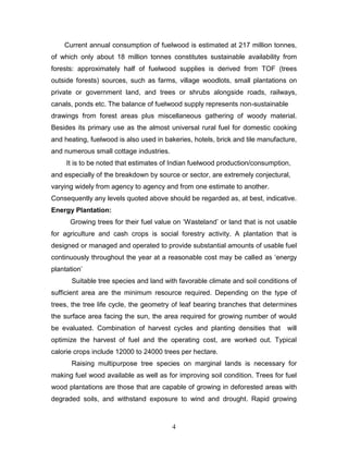 Current annual consumption of fuelwood is estimated at 217 million tonnes,
of which only about 18 million tonnes constitutes sustainable availability from
forests: approximately half of fuelwood supplies is derived from TOF (trees
outside forests) sources, such as farms, village woodlots, small plantations on
private or government land, and trees or shrubs alongside roads, railways,
canals, ponds etc. The balance of fuelwood supply represents non-sustainable
drawings from forest areas plus miscellaneous gathering of woody material.
Besides its primary use as the almost universal rural fuel for domestic cooking
and heating, fuelwood is also used in bakeries, hotels, brick and tile manufacture,
and numerous small cottage industries.
It is to be noted that estimates of Indian fuelwood production/consumption,
and especially of the breakdown by source or sector, are extremely conjectural,
varying widely from agency to agency and from one estimate to another.
Consequently any levels quoted above should be regarded as, at best, indicative.
Energy Plantation:
Growing trees for their fuel value on ‘Wasteland’ or land that is not usable
for agriculture and cash crops is social forestry activity. A plantation that is
designed or managed and operated to provide substantial amounts of usable fuel
continuously throughout the year at a reasonable cost may be called as ‘energy
plantation’
Suitable tree species and land with favorable climate and soil conditions of
sufficient area are the minimum resource required. Depending on the type of
trees, the tree life cycle, the geometry of leaf bearing branches that determines
the surface area facing the sun, the area required for growing number of would
be evaluated. Combination of harvest cycles and planting densities that

will

optimize the harvest of fuel and the operating cost, are worked out. Typical
calorie crops include 12000 to 24000 trees per hectare.
Raising multipurpose tree species on marginal lands is necessary for
making fuel wood available as well as for improving soil condition. Trees for fuel
wood plantations are those that are capable of growing in deforested areas with
degraded soils, and withstand exposure to wind and drought. Rapid growing

4

 