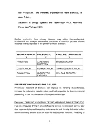 Ref: Vergara,W.

and Pimental, D.(1978)’Fuels from biomass’, in

Auer, P.,(ed.),
Advances in Energy Systems and Technology, vol.1, Academic
Press, New York,pp125-73

Bio-fuel production from primary biomass may utilize thermo-chemical,
biochemical and catalytic conversion processes. Conversion process chosen
depends on the properties of the primary biomass available.

THERMOCHEMICAL BIOCHEMICAL
▼
▼

CATALYTIC CONVERSION
▼

PYROLYSIS

ANAEROBIC
DIGESTION

HYDROGENATION

GASIFICATION

FERMENTATION

TRANS-ESTERIFICATION

COMBUSTION

HYDROLYTIC
ENZYMES

SYN.GAS PROCESS

PREPARATION OF BIOMASS FOR FUEL USE:
Preliminary treatment of biomass can improve its handling characteristics,
increase the volumetric calorific value, and fuel properties for thermo-chemical
processing. It can increase ease of transport and storage.

Examples: CHIPPING, CHOPPING, DRYING, GRINDING, BRIQUETTING ETC.
Fuel wood requires drying in air and chopping for best result in cook stoves. Saw
dust requires drying and briquetting to increase its bulk density. Industrial boilers
require uniformly smaller sizes of wood for feeding their furnaces. Predrying of

9

 