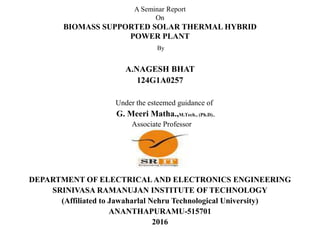 A Seminar Report
On
BIOMASS SUPPORTED SOLAR THERMAL HYBRID
POWER PLANT
By
A.NAGESH BHAT
124G1A0257
Under the esteemed guidance of
G. Meeri Matha.,M.Tech., (Ph.D).,
Associate Professor
DEPARTMENT OF ELECTRICAL AND ELECTRONICS ENGINEERING
SRINIVASA RAMANUJAN INSTITUTE OF TECHNOLOGY
(Affiliated to Jawaharlal Nehru Technological University)
ANANTHAPURAMU-515701
2016
 